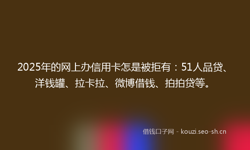 2025年的网上办信用卡怎是被拒有：51人品贷、洋钱罐、拉卡拉、微博借钱、拍拍贷等。