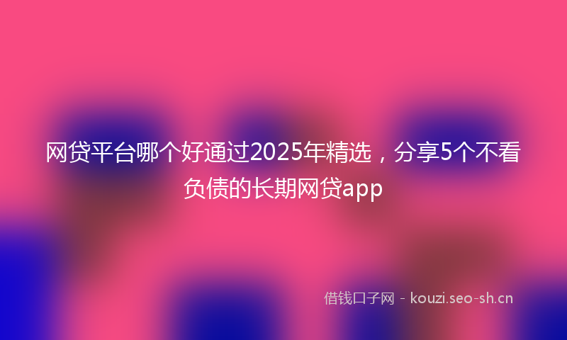 网贷平台哪个好通过2025年精选，分享5个不看负债的长期网贷app