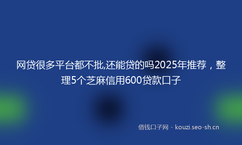网贷很多平台都不批,还能贷的吗2025年推荐，整理5个芝麻信用600贷款口子
