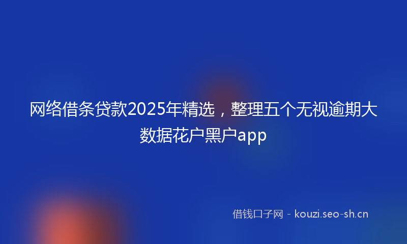 网络借条贷款2025年精选，整理五个无视逾期大数据花户黑户app