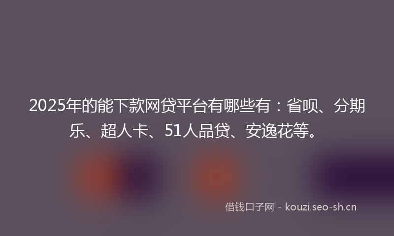2025年的能下款网贷平台有哪些有：省呗、分期乐、超人卡、51人品贷、安逸花等。