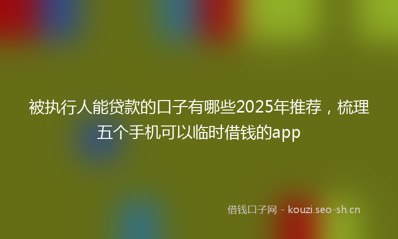 被执行人能贷款的口子有哪些2025年推荐，梳理五个手机可以临时借钱的app