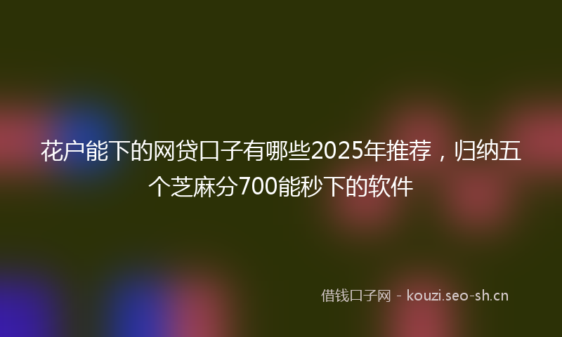 花户能下的网贷口子有哪些2025年推荐，归纳五个芝麻分700能秒下的软件