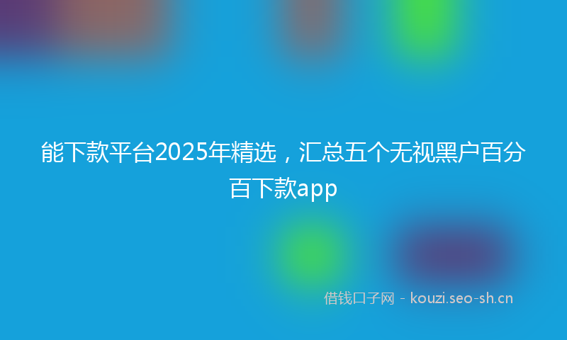 能下款平台2025年精选，汇总五个无视黑户百分百下款app