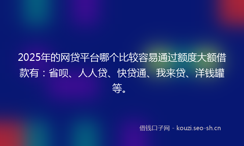 2025年的网贷平台哪个比较容易通过额度大额借款有：省呗、人人贷、快贷通、我来贷、洋钱罐等。