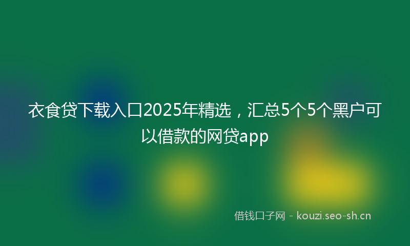 衣食贷下载入口2025年精选，汇总5个5个黑户可以借款的网贷app