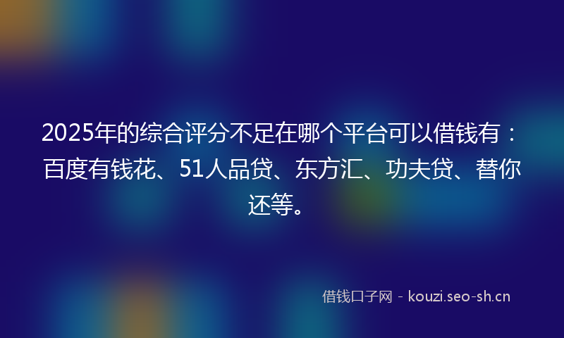 2025年的综合评分不足在哪个平台可以借钱有:百度有钱花、51人品贷、东方汇、功夫贷、替你还等。