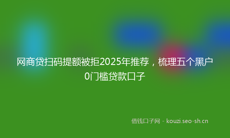网商贷扫码提额被拒2025年推荐，梳理五个黑户0门槛贷款口子