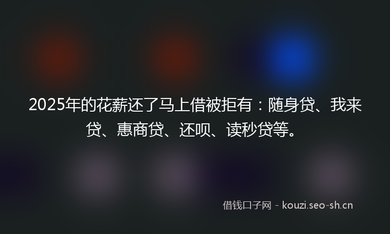 2025年的花薪还了马上借被拒有：随身贷、我来贷、惠商贷、还呗、读秒贷等。