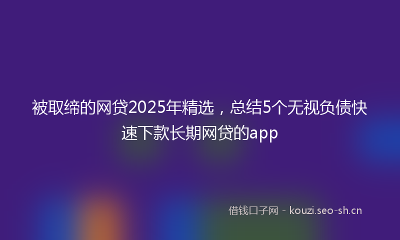 被取缔的网贷2025年精选，总结5个无视负债快速下款长期网贷的app
