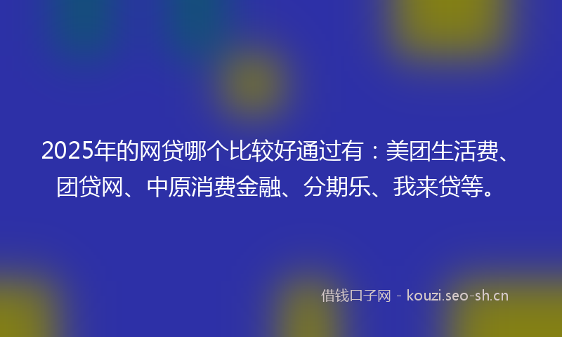 2025年的网贷哪个比较好通过有：美团生活费、团贷网、中原消费金融、分期乐、我来贷等。
