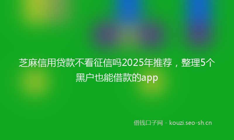 芝麻信用贷款不看征信吗2025年推荐，整理5个黑户也能借款的app