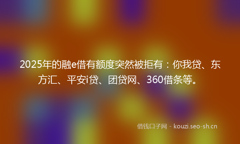 2025年的融e借有额度突然被拒有：你我贷、东方汇、平安i贷、团贷网、360借条等。