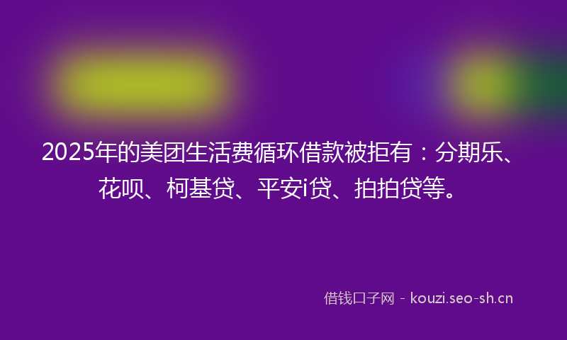 2025年的美团生活费循环借款被拒有：分期乐、花呗、柯基贷、平安i贷、拍拍贷等。