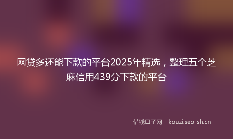 网贷多还能下款的平台2025年精选，整理五个芝麻信用439分下款的平台