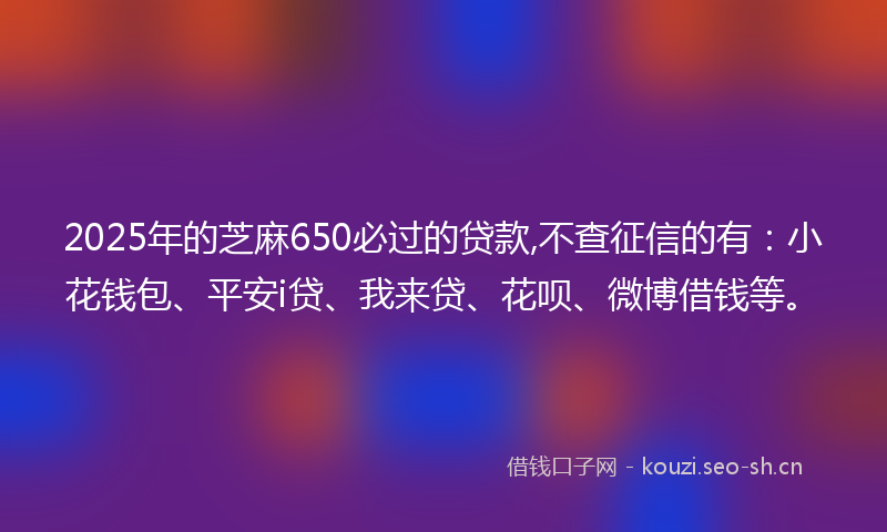 2025年的芝麻650必过的贷款,不查征信的有：小花钱包、平安i贷、我来贷、花呗、微博借钱等。