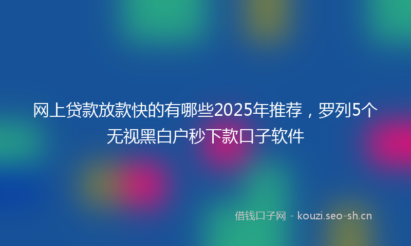 网上贷款放款快的有哪些2025年推荐，罗列5个无视黑白户秒下款口子软件