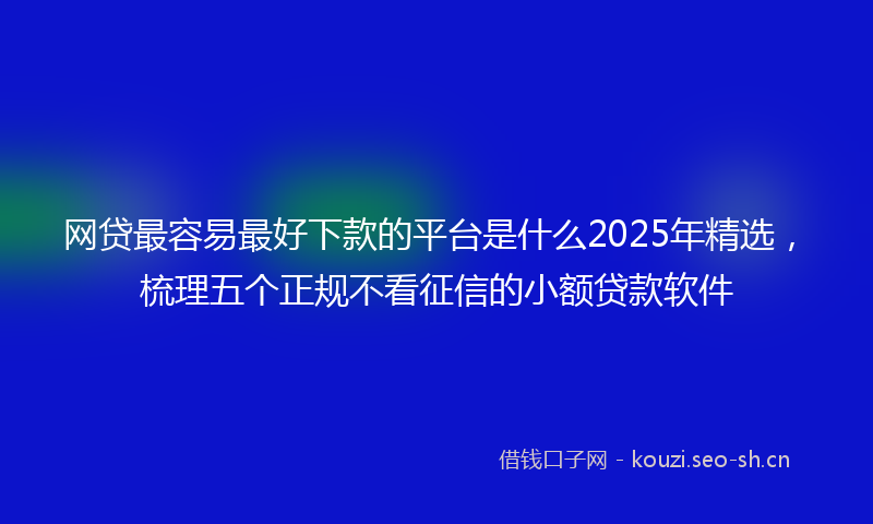 网贷最容易最好下款的平台是什么2025年精选，梳理五个正规不看征信的小额贷款软件