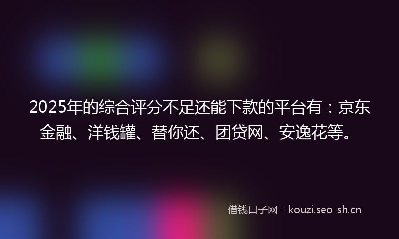 2025年的综合评分不足还能下款的平台有：京东金融、洋钱罐、替你还、团贷网、安逸花等。
