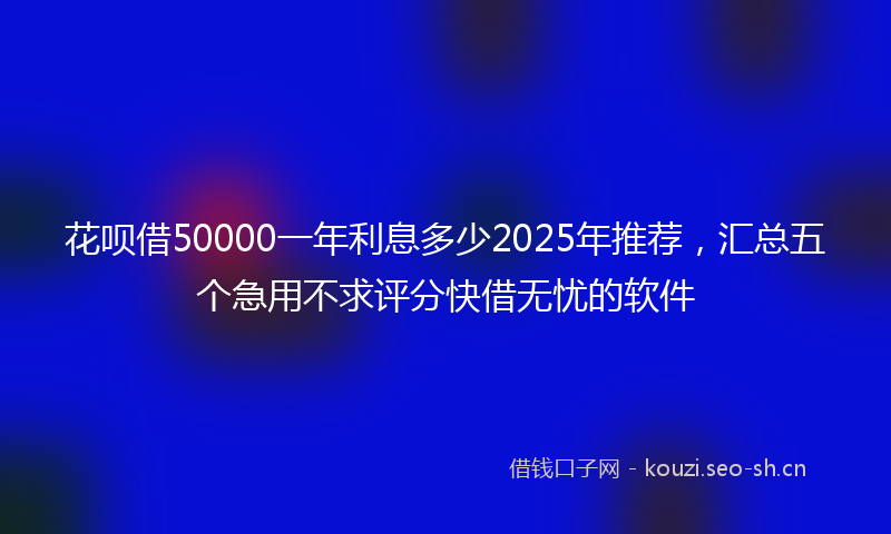 花呗借50000一年利息多少2025年推荐,汇总五个急用不求评分快借无忧的软件