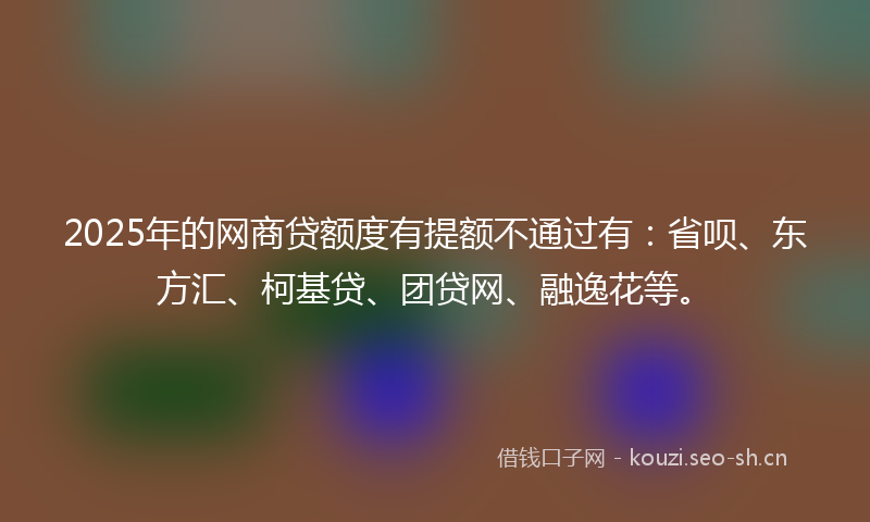 2025年的网商贷额度有提额不通过有：省呗、东方汇、柯基贷、团贷网、融逸花等。