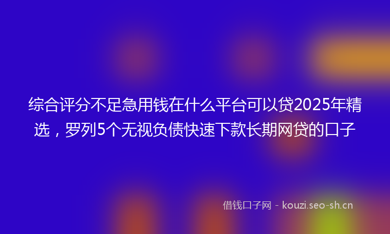 综合评分不足急用钱在什么平台可以贷2025年精选，罗列5个无视负债快速下款长期网贷的口子