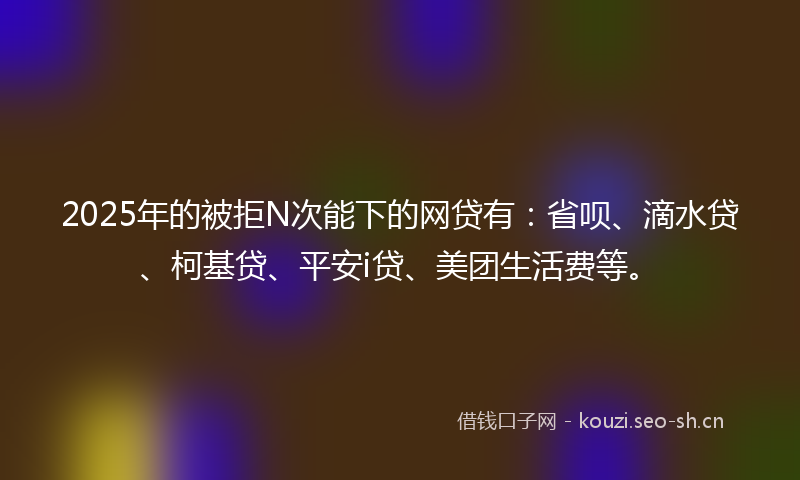 2025年的被拒N次能下的网贷有：省呗、滴水贷、柯基贷、平安i贷、美团生活费等。