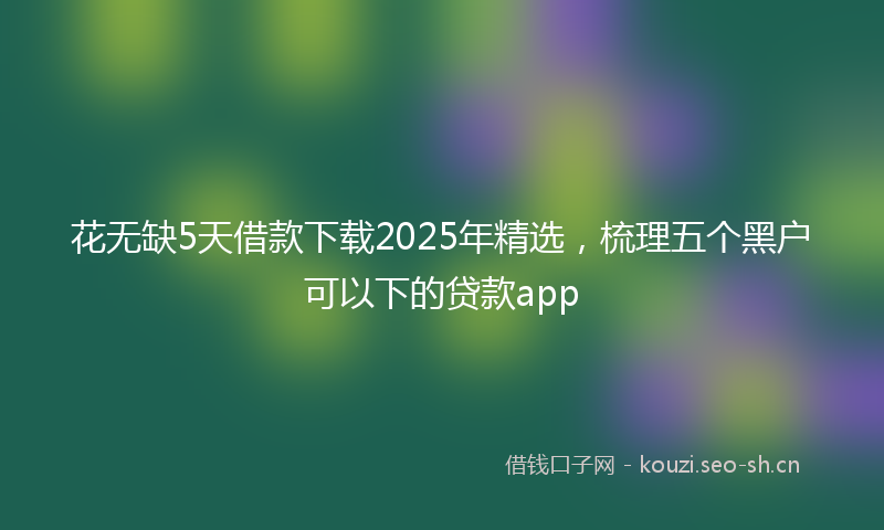 花无缺5天借款下载2025年精选，梳理五个黑户可以下的贷款app