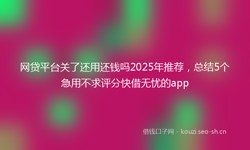 网贷平台关了还用还钱吗2025年推荐,总结5个急用不求评分快借无忧的app