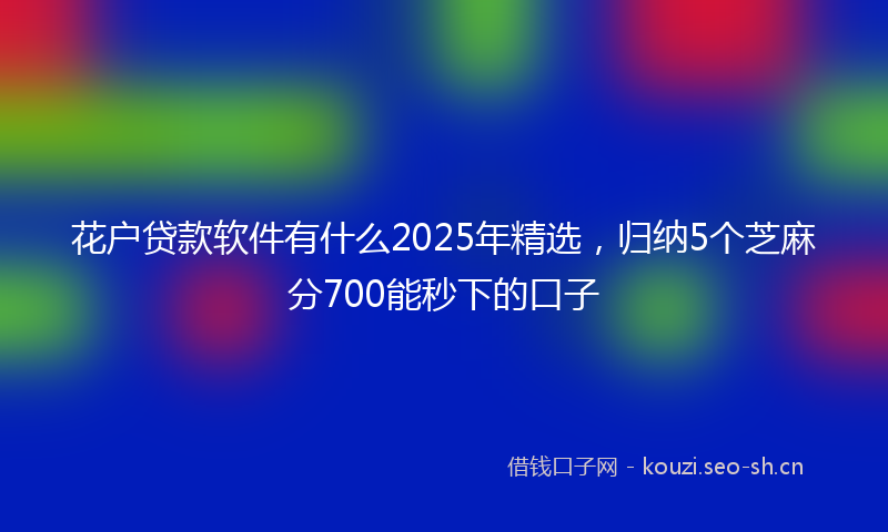 花户贷款软件有什么2025年精选，归纳5个芝麻分700能秒下的口子