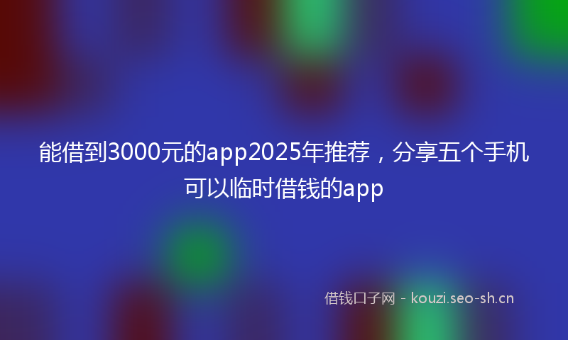 能借到3000元的app2025年推荐，分享五个手机可以临时借钱的app