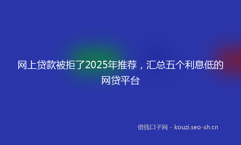 网上贷款被拒了2025年推荐，汇总五个利息低的网贷平台
