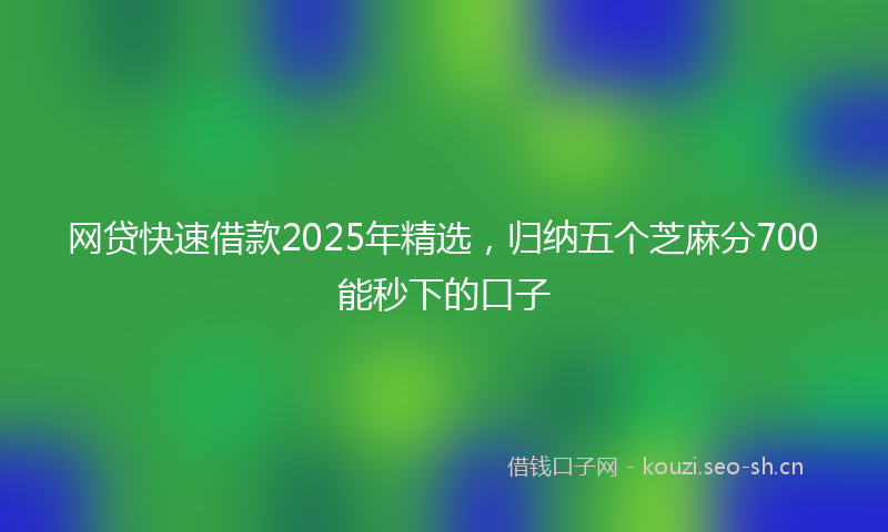 网贷快速借款2025年精选，归纳五个芝麻分700能秒下的口子