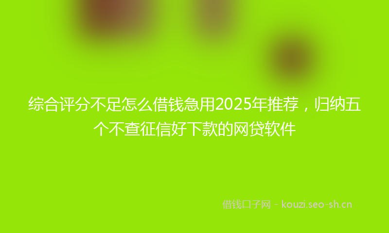 综合评分不足怎么借钱急用2025年推荐，归纳五个不查征信好下款的网贷软件