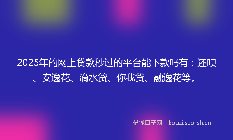 2025年的网上贷款秒过的平台能下款吗有：还呗、安逸花、滴水贷、你我贷、融逸花等。
