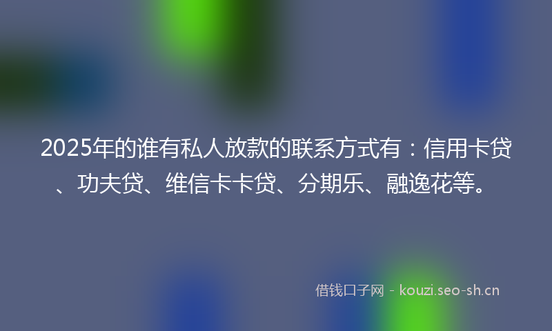 2025年的谁有私人放款的联系方式有：信用卡贷、功夫贷、维信卡卡贷、分期乐、融逸花等。