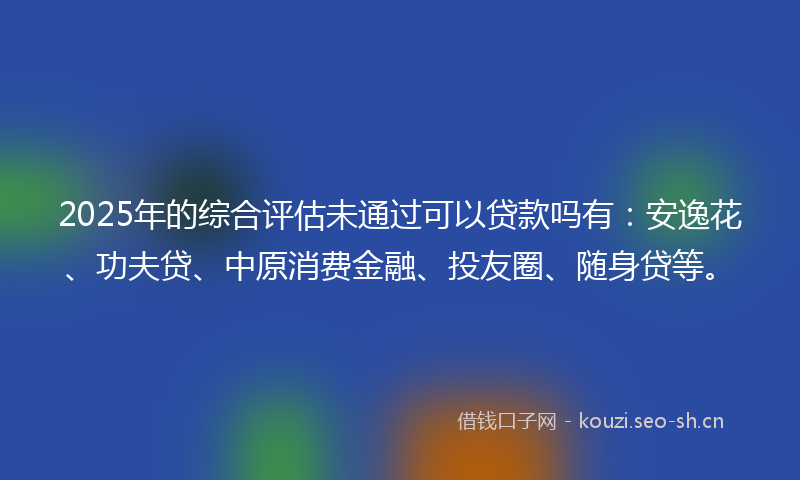 2025年的综合评估未通过可以贷款吗有：安逸花、功夫贷、中原消费金融、投友圈、随身贷等。