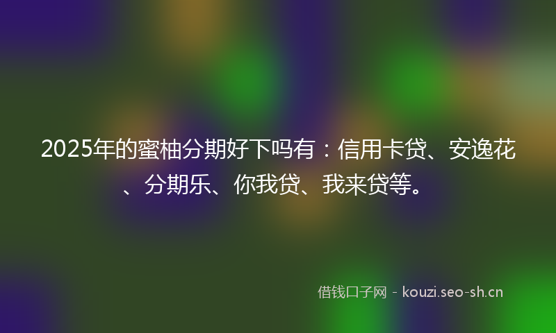 2025年的蜜柚分期好下吗有：信用卡贷、安逸花、分期乐、你我贷、我来贷等。