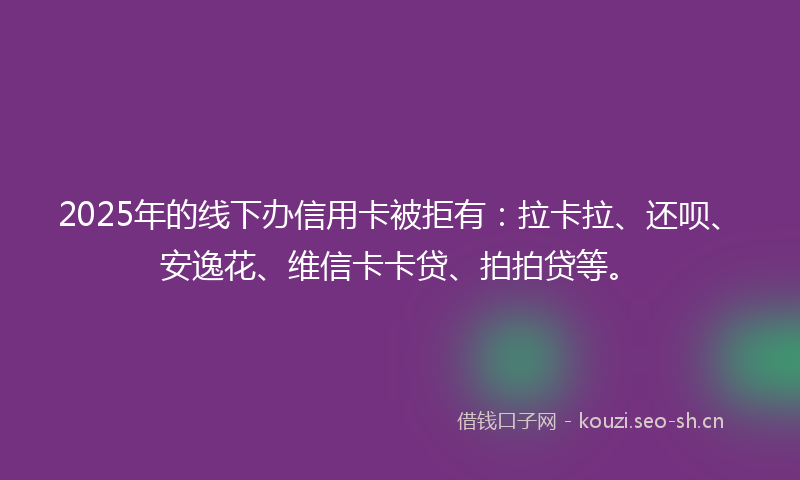 2025年的线下办信用卡被拒有：拉卡拉、还呗、安逸花、维信卡卡贷、拍拍贷等。