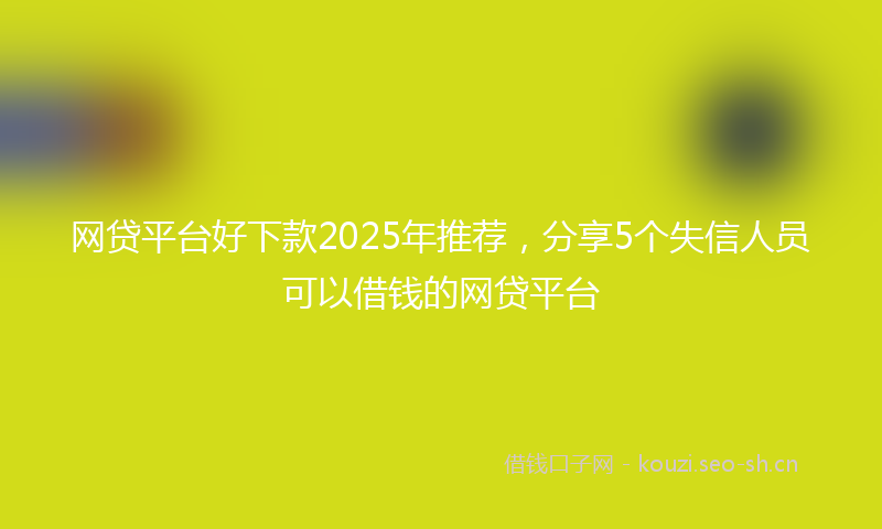 网贷平台好下款2025年推荐，分享5个失信人员可以借钱的网贷平台