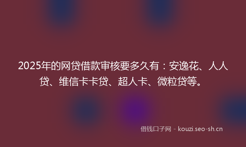 2025年的网贷借款审核要多久有：安逸花、人人贷、维信卡卡贷、超人卡、微粒贷等。