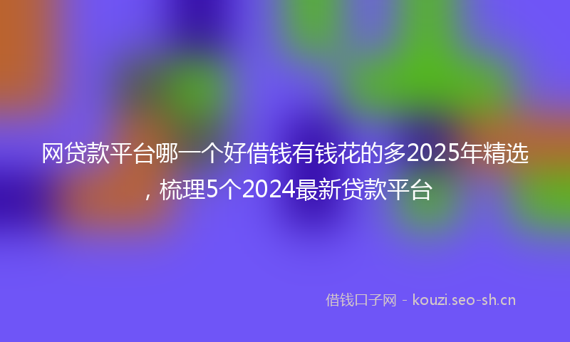 网贷款平台哪一个好借钱有钱花的多2025年精选，梳理5个2024最新贷款平台