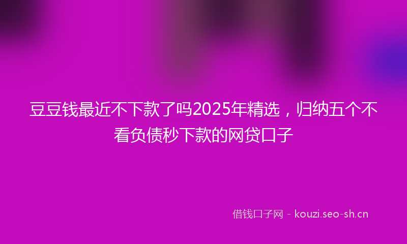 豆豆钱最近不下款了吗2025年精选，归纳五个不看负债秒下款的网贷口子