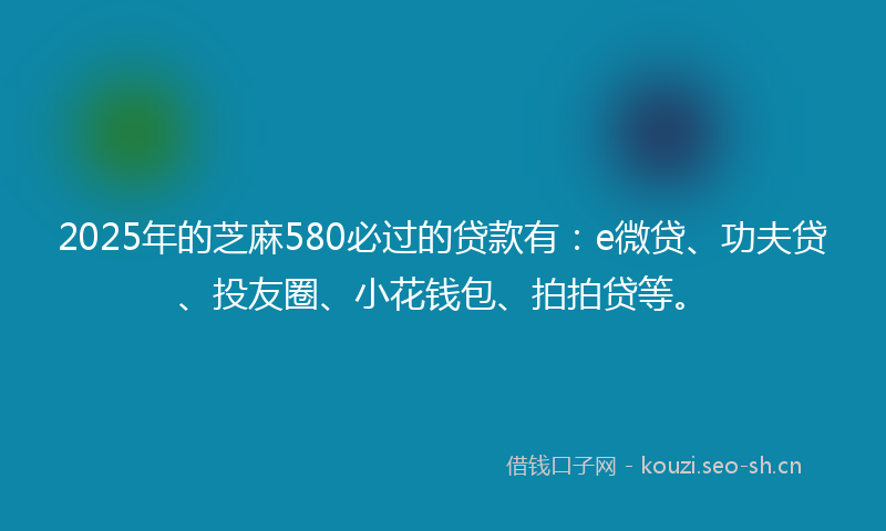 2025年的芝麻580必过的贷款有：e微贷、功夫贷、投友圈、小花钱包、拍拍贷等。