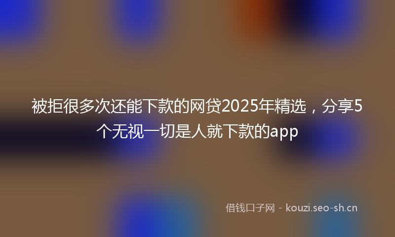 被拒很多次还能下款的网贷2025年精选，分享5个无视一切是人就下款的app