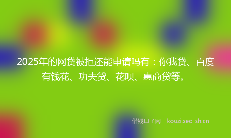 2025年的网贷被拒还能申请吗有：你我贷、百度有钱花、功夫贷、花呗、惠商贷等。