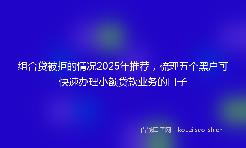 组合贷被拒的情况2025年推荐，梳理五个黑户可快速办理小额贷款业务的口子