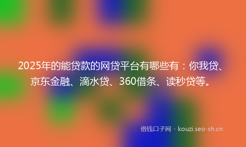 2025年的能贷款的网贷平台有哪些有：你我贷、京东金融、滴水贷、360借条、读秒贷等。