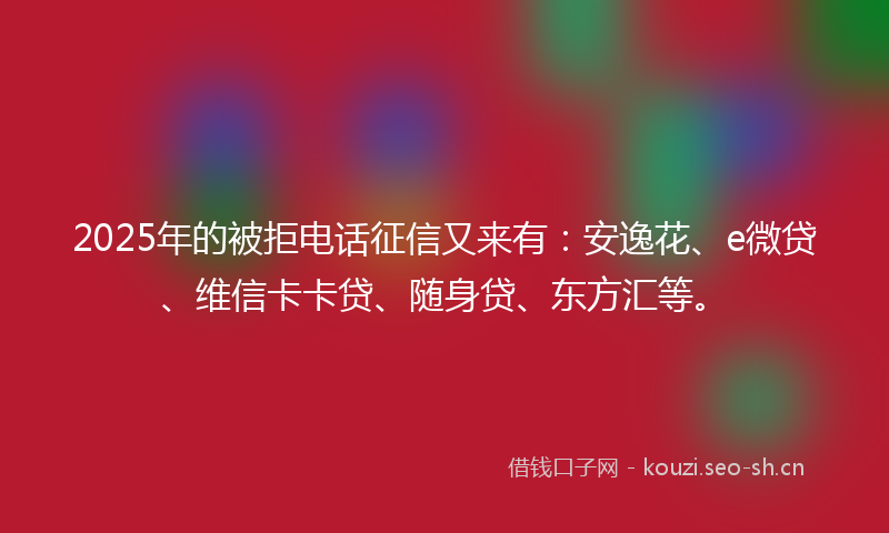 2025年的被拒电话征信又来有：安逸花、e微贷、维信卡卡贷、随身贷、东方汇等。