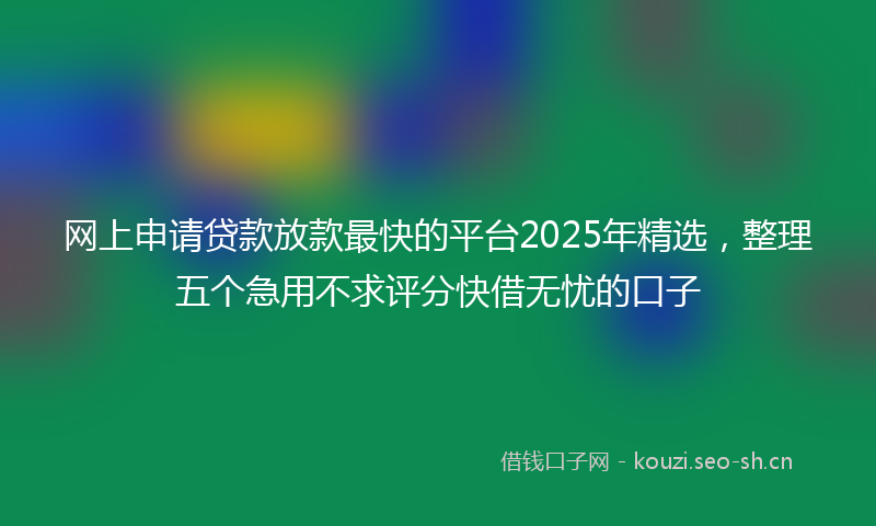 网上申请贷款放款最快的平台2025年精选，整理五个急用不求评分快借无忧的口子
